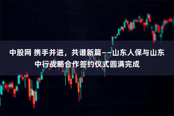 中股网 携手并进，共谱新篇——山东人保与山东中行战略合作签约仪式圆满完成