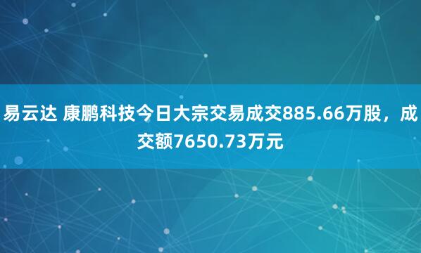 易云达 康鹏科技今日大宗交易成交885.66万股，成交额7650.73万元