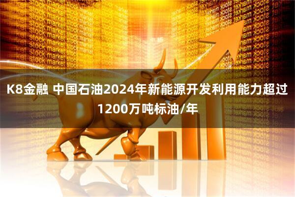 K8金融 中国石油2024年新能源开发利用能力超过1200万吨标油/年