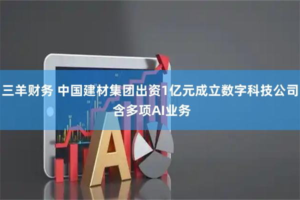三羊财务 中国建材集团出资1亿元成立数字科技公司 含多项AI业务