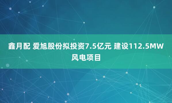 鑫月配 爱旭股份拟投资7.5亿元 建设112.5MW风电项目