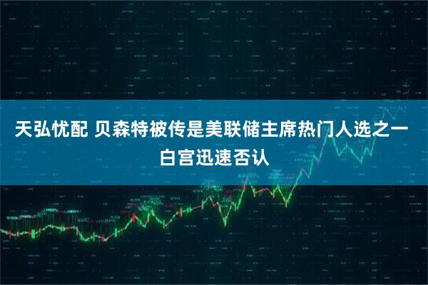 天弘忧配 贝森特被传是美联储主席热门人选之一 白宫迅速否认