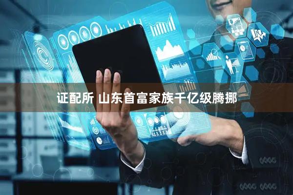 证配所 山东首富家族千亿级腾挪