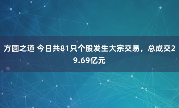 方圆之道 今日共81只个股发生大宗交易，总成交29.69亿元