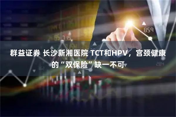 群益证券 长沙新湘医院 TCT和HPV，宫颈健康的“双保险”缺一不可