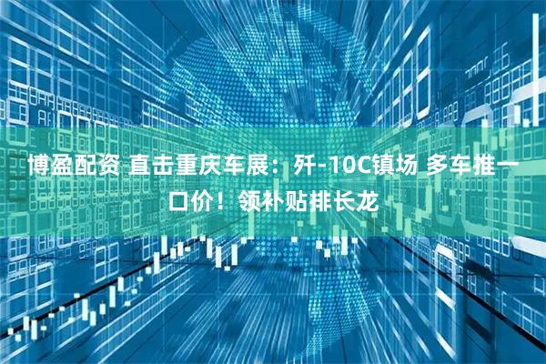 博盈配资 直击重庆车展：歼-10C镇场 多车推一口价！领补贴排长龙