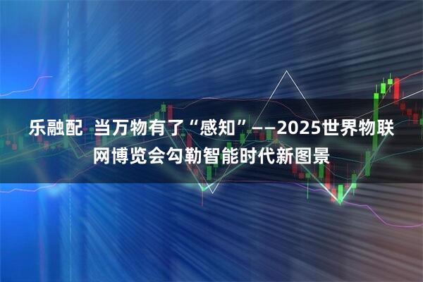 乐融配  当万物有了“感知”——2025世界物联网博览会勾勒智能时代新图景