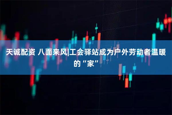 天诚配资 八面来风|工会驿站成为户外劳动者温暖的“家”