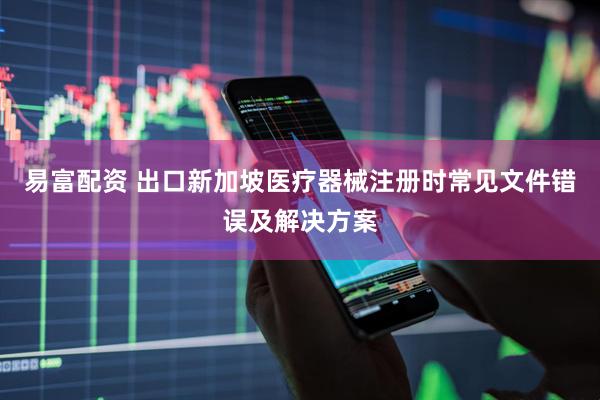 易富配资 出口新加坡医疗器械注册时常见文件错误及解决方案
