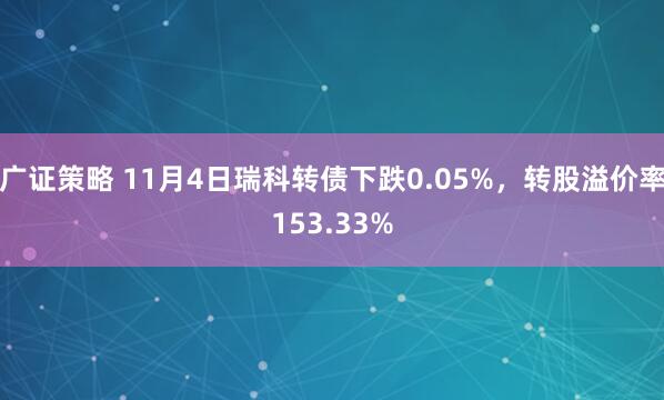 广证策略 11月4日瑞科转债下跌0.05%，转股溢价率153.33%