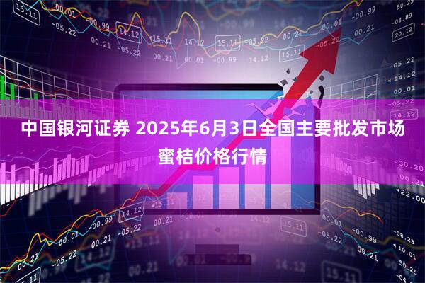 中国银河证券 2025年6月3日全国主要批发市场蜜桔价格行情