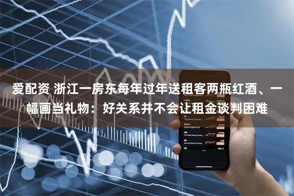 爱配资 浙江一房东每年过年送租客两瓶红酒、一幅画当礼物：好关系并不会让租金谈判困难
