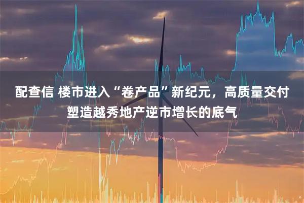 配查信 楼市进入“卷产品”新纪元，高质量交付塑造越秀地产逆市增长的底气