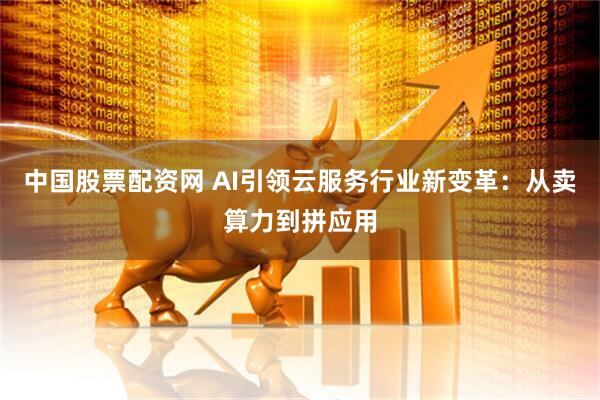 中国股票配资网 AI引领云服务行业新变革：从卖算力到拼应用