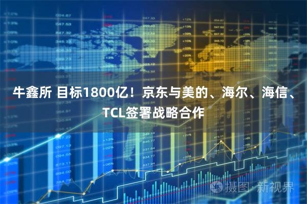 牛鑫所 目标1800亿！京东与美的、海尔、海信、TCL签署战略合作