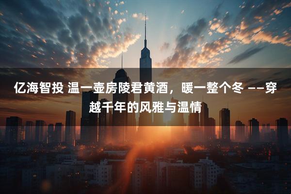 亿海智投 温一壶房陵君黄酒，暖一整个冬 ——穿越千年的风雅与温情
