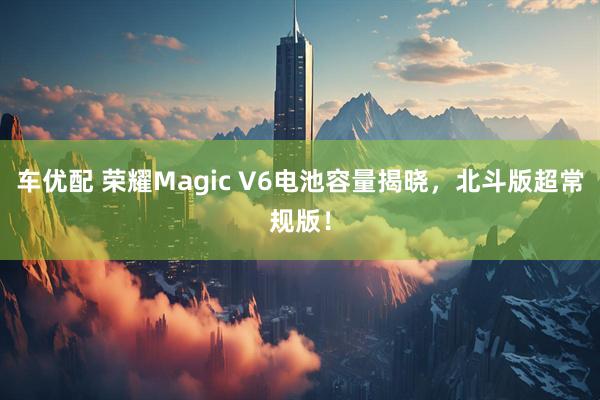 车优配 荣耀Magic V6电池容量揭晓，北斗版超常规版！