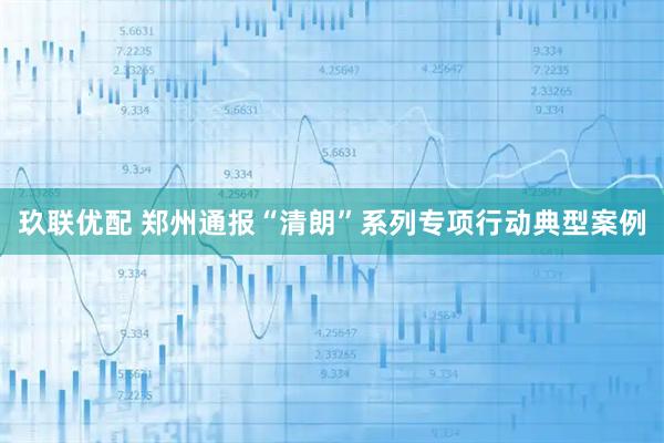 玖联优配 郑州通报“清朗”系列专项行动典型案例