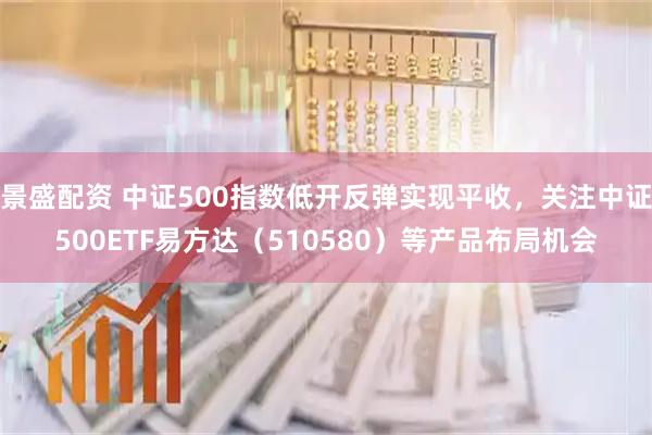 景盛配资 中证500指数低开反弹实现平收，关注中证500ETF易方达（510580）等产品布局机会