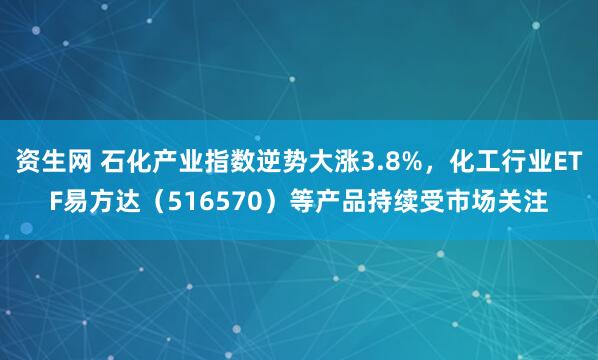 资生网 石化产业指数逆势大涨3.8%，化工行业ETF易方达（516570）等产品持续受市场关注