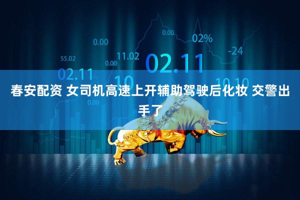 春安配资 女司机高速上开辅助驾驶后化妆 交警出手了