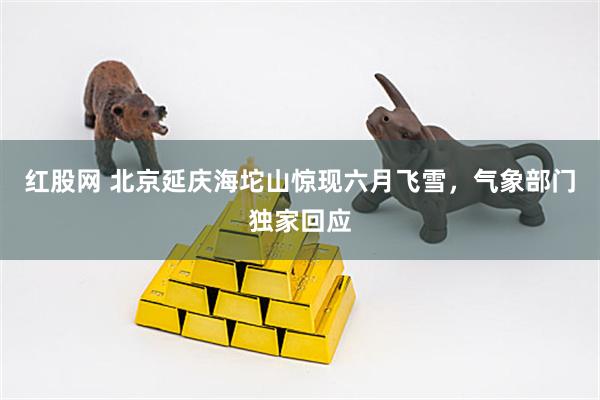 红股网 北京延庆海坨山惊现六月飞雪，气象部门独家回应