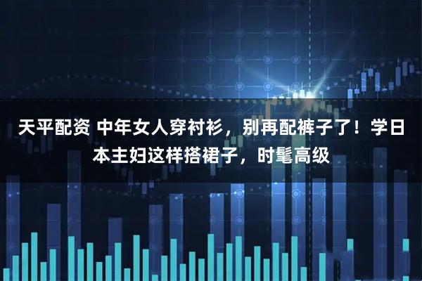 天平配资 中年女人穿衬衫，别再配裤子了！学日本主妇这样搭裙子，时髦高级